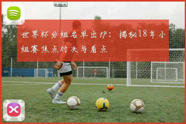 世界杯分组名单出炉：揭秘18年小组赛焦点对决与看点