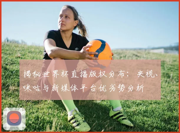 揭秘世界杯直播版权分布：央视、咪咕与新媒体平台优劣势分析
