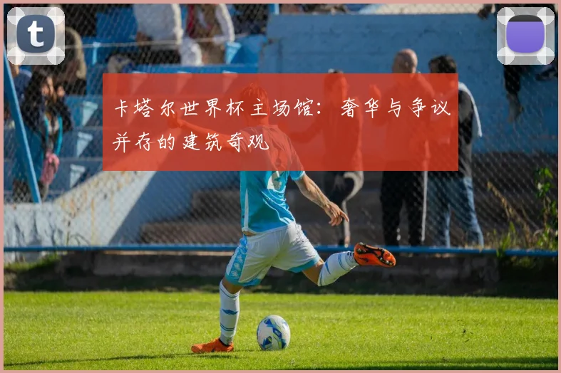 卡塔尔世界杯主场馆：奢华与争议并存的建筑奇观