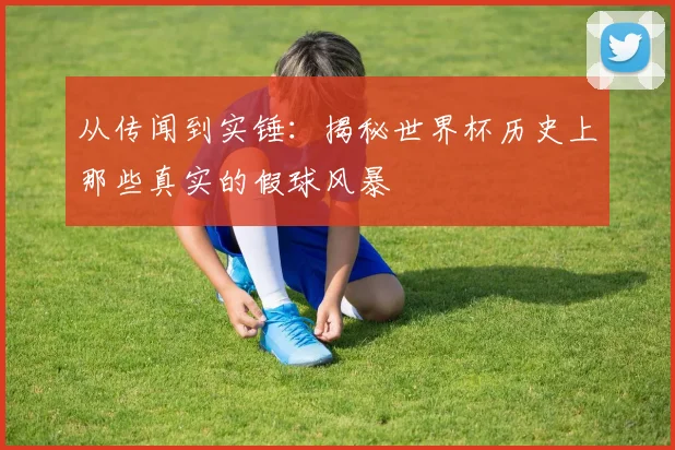从传闻到实锤：揭秘世界杯历史上那些真实的假球风暴