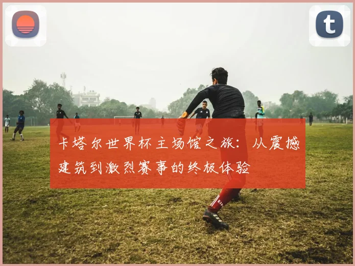 卡塔尔世界杯主场馆之旅：从震撼建筑到激烈赛事的终极体验