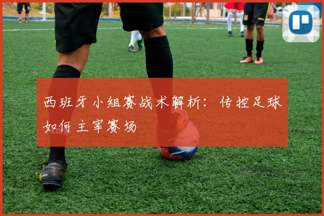 西班牙小组赛战术解析：传控足球如何主宰赛场