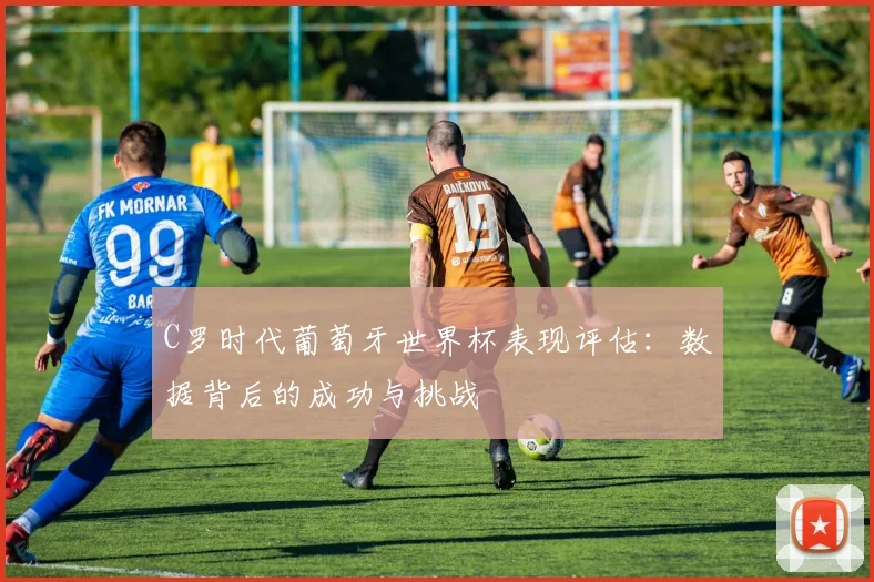 C罗时代葡萄牙世界杯表现评估：数据背后的成功与挑战