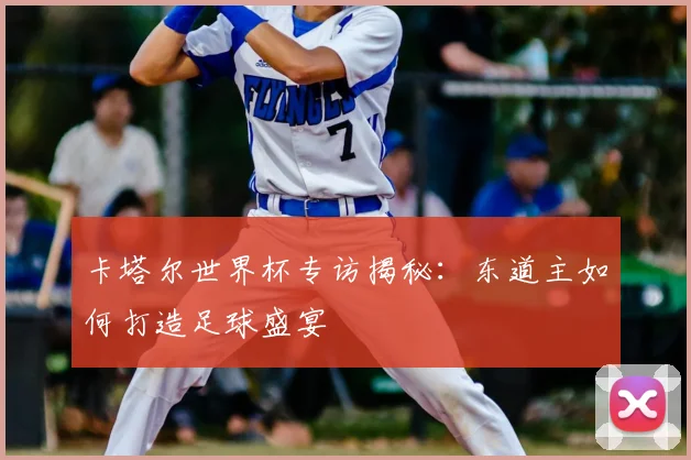 卡塔尔世界杯专访揭秘：东道主如何打造足球盛宴