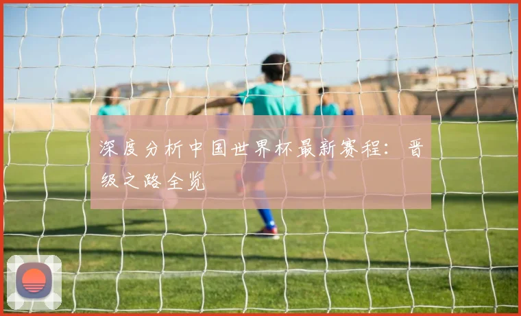 深度分析中国世界杯最新赛程：晋级之路全览