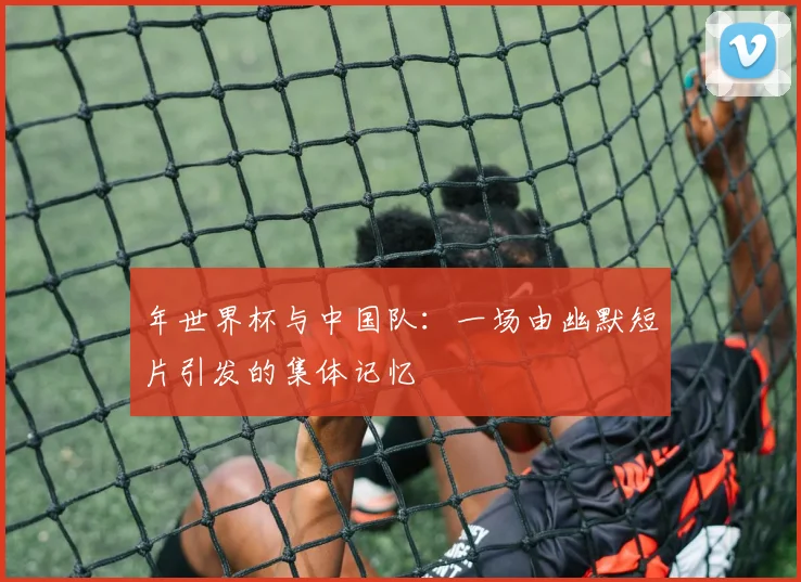 年世界杯与中国队：一场由幽默短片引发的集体记忆