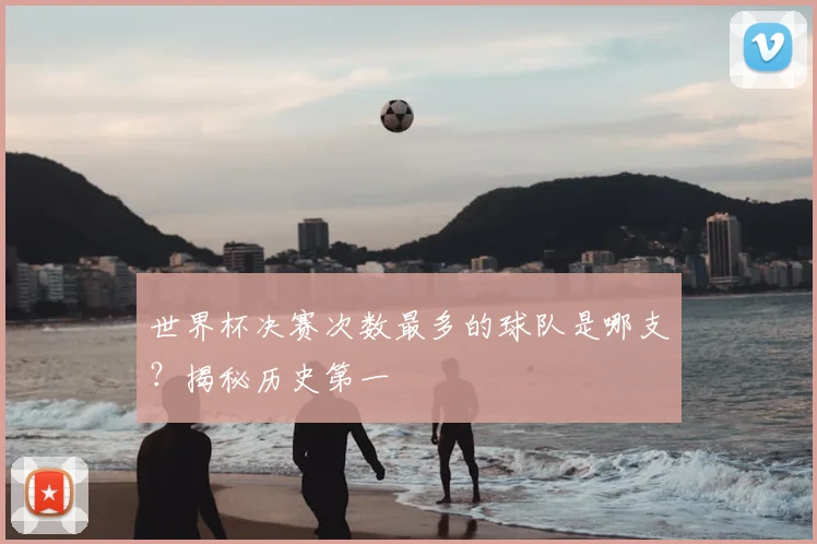 世界杯决赛次数最多的球队是哪支？揭秘历史第一